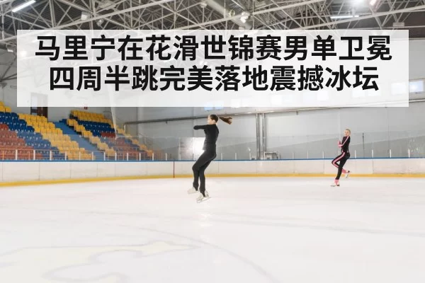 马里宁在花滑世锦赛男单卫冕四周半跳完美落地震撼冰坛
