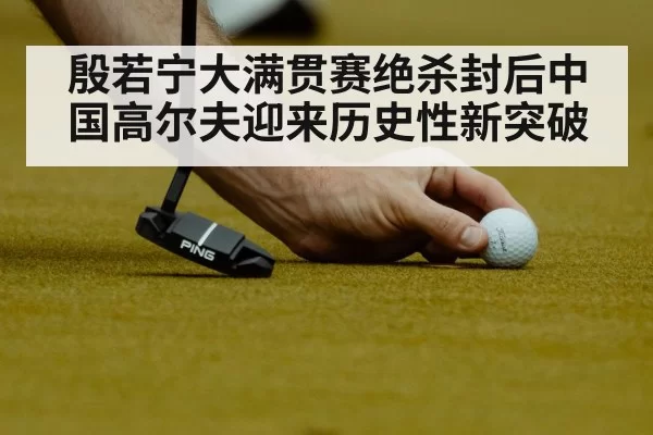 殷若宁大满贯赛绝杀封后中国高尔夫迎来历史性新突破